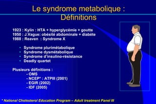 Le syndrome metabolique : Définitions 1923 : Kylin : HTA + hyperglycémie + goutte 1950 : J.Vague: obésité abdominale + diabète 1988 : Reaven  : Syndrome X Syndrome plurimétabolique Syndrome dysmétabolique Syndrome d’insulino-résistance Deadly quartet Plusieurs définitions : - OMS - NCEP* : ATPIII (2001) - EGIR (2002) - IDF (2005) * National Cholesterol Education Program – Adult treatment Panel III 