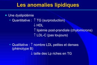 Les anomalies lipidiques Une dyslipidémie Quantitative :    TG (surproduction)     HDL       lipémie post-prandiale (chylomicrons)      LDL-C (pas toujours) Qualitative :    nombre LDL petites et denses (phénotype B)    taille des Lp riches en TG 