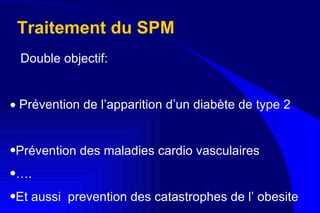 Traitement du SPM Double objectif:    Prévention de l’apparition d’un diabète de type 2 Prévention des maladies cardio vasculaires  … . Et aussi  prevention des catastrophes de l’ obesite  