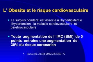 L’ Obesite et le risque cardiovasculaire   Le surplus ponderal est associe a l’hyperlipidemie l’hypertension , la maladie cardiovasculaire  et cerebrovasculaire Toute  augmentation de l’ IMC (BMI)  de 5 points  entraine une augmentation  de 30% du risque coronarien Inzucchi.  JAMA  2002;287:360–72 