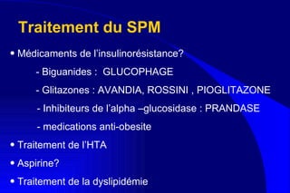 Traitement du SPM Médicaments de l’insulinorésistance?  - Biguanides :  GLUCOPHAGE  - Glitazones : AVANDIA, ROSSINI , PIOGLITAZONE - Inhibiteurs de l’alpha –glucosidase : PRANDASE  - medications anti-obesite  Traitement de l’HTA Aspirine? Traitement de la dyslipidémie 