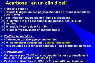 Acarbose : en un clin d’oeil  1/ mode d’action :   - retarde la digestion des polysaccharides en  monosaccharides absorbables  - par  inhibition reversible de l’ alpha-glucosidase    diminue le pic post prandial du glucose, des TG et de l’insuline     reduit l’HbA1c de 0.7 a 1.8%    pas d’hypoglycemie en monotherapie  2/ effets secondaires  : - flatulences , borborygmes ,meteorism     commencer doucement  , avancer doucement  - rare troubles de la fonction hepatique  , pas d’interaction medic. 3/ PRANDASE :  Commencer par 25 -50 mg et augmenter la dose graduellement tous les 7-10j  jusqu’a  300-600 mg /j Peut etre utiliser chez le  DM-1 or 2 , avec AOH ou  insuline   