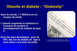 Obesite et diabete : “Globesity” Dans le monde, 1.1 Milliard ont un surplus de poids. L’obesite augmente la resistance a l’insuline et accelere le developpement du diabete de type 2 . Dans les pays developpes , pres de 90% des cas de diabete de  type 2 sont relies a une prise de poids . 1. International Diabetes Federation, 2003. 2.  NAASO.  Arch Intern Med  2000;160:898–904 