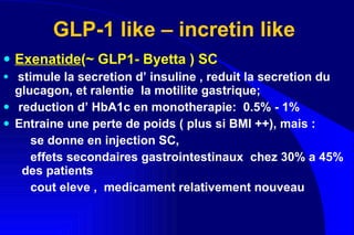 GLP-1 like – incretin like  Exenatide (~ GLP1- Byetta ) SC stimule la secretion d’ insuline , reduit la secretion du glucagon, et ralentie  la motilite gastrique;  reduction d’ HbA1c en monotherapie:  0.5% - 1% Entraine une perte de poids ( plus si BMI ++), mais : se donne en injection SC,  effets secondaires gastrointestinaux  chez 30% a 45%  des patients cout eleve ,  medicament relativement nouveau  