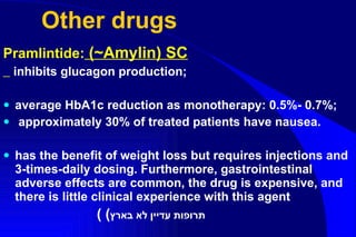 Other drugs Pramlintide :  (~Amylin) SC inhibits glucagon production; average HbA1c reduction as monotherapy: 0.5%- 0.7%;  approximately 30% of treated patients have nausea .   has the benefit of weight loss but requires injections and 3-times - daily dosing .  Furthermore, gastrointestinal adverse effects are common, the drug is expensive, and there is little clinical experience with this agent (  ( תרופות עדיין לא בארץ 