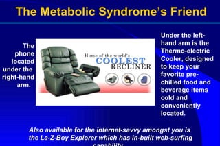 Under the left-hand arm is the  Thermo-electric Cooler, designed to keep your favorite pre-chilled food and beverage items cold and conveniently located.  The phone located under the  right-hand arm.  Also available for the internet-savvy amongst you is the La-Z-Boy Explorer which has in-built web-surfing capability.  The Metabolic Syndrome’s Friend 