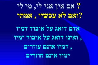 אדם דואג על איבוד דמיו ואינו דואג על איבוד ימיו ,  דמיו אינם עוזרים ,  ימיו אינם חוזרים אם אין אני לי, מי לי   ? ואם לא עכשיו  ,  אמתי  ? 