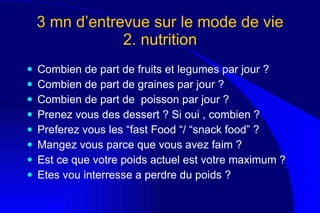 3 mn d’entrevue sur le mode de vie  2. nutrition  Combien de part de fruits et legumes par jour ?  Combien de part de graines par jour  ?  Combien de part de   poisson par jour ? Prenez vous des dessert ? Si oui , combien ?  Preferez vous les “fast Food “/ “snack food” ?  Mangez vous parce que vous avez faim ?  Est ce que votre poids actuel est votre maximum ? Etes vou interresse a perdre du poids ?  