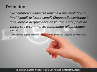 LE CROSS-CANAL MODIFIE LES MODES DE CONSOMMATION 10
Définition
“ le commerce connecté renvoie à une évolution du
‘multicanal’, le ‘cross-canal’. Chaque silo contribue à
améliorer la performance de l’autre, entre point de
vente, site e-commerce, commande téléphonique,
etc. “
(Le marketing digital, François Scheid, Renaud Vaillant, Grégoire de Montaigu,
2012)
 