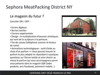 CERTAINS ONT DÉJÀ FRANCHI LE PAS 22
Sephora MeatPacking District NY
Concilier ON + OFF :
• Ecrans digitaux
• Bornes tactiles
• Corners expérientiels
• Design : la multiplication d’oeuvres artistiques
qui vont de la sculpture à la peinture.
• Pas de caisses (téléphone scanner et lecteur
de carte)
• Animations technologiques : outil d’aide au
choix d’un parfum => Vous pouvez trouver le
parfum le plus adapté en répondant à quelques
questions sur l’écran tactile et ainsi choisir au
mieux le parfum qui vous accompagnera parmi
ceux présents dans le magasin (QR Codes
produits, avis Facebook, paiement mobile…)
Le magasin du futur ?
 