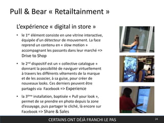 CERTAINS ONT DÉJÀ FRANCHI LE PAS 24
Pull & Bear « Retailtainment »
• le 1er élément consiste en une vitrine interactive,
équipée d’un détecteur de mouvement. La face
reprend un contenu en « slow motion »
accompagnant les passants dans leur marché =>
Drive to Shop
• le 2nd dispositif est un « collective catalogue »
donnant la possibilité de naviguer virtuellement
à travers les différents vêtements de la marque
et de les associer, à sa guise, pour créer de
nouveaux looks. Ces derniers peuvent être
partagés via Facebook => Experience
• la 3ème installation, baptisée « Pull your look »,
permet de se prendre en photo depuis la zone
d’essayage, puis partager le cliché, là encore sur
Facebook => Share & Sales
L’expérience « digital in store »
 