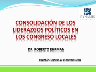  

CONSOLIDACIÓN	
  DE	
  LOS	
  
LIDERAZGOS	
  POLÍTICOS	
  EN	
  
LOS	
  CONGRESO	
  LOCALES
	
  
	
  
DR.	
  ROBERTO	
  EHRMAN
	
  

	
  

CULIACÁN,	
  SINALOA	
  22	
  DE	
  OCTUBRE	
  2012
	
  

 