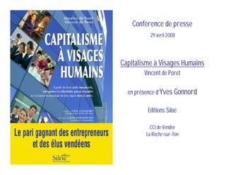 Conférence de presse
          29 avril 2008



Capitalisme à Visages Humains
        Vincent de Poret

  en présence d’Yves Gonnord

         Editions Siloë

           CCI de Vendée
         La Roche-sur-Yon
 