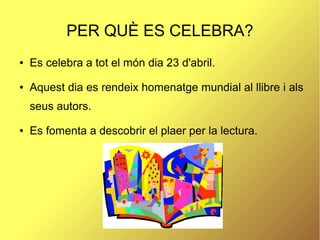 PER QUÈ ES CELEBRA?
● Es celebra a tot el món dia 23 d'abril.
● Aquest dia es rendeix homenatge mundial al llibre i als
seus autors.
● Es fomenta a descobrir el plaer per la lectura.
 