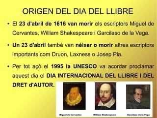 ORIGEN DEL DIA DEL LLIBRE
● El 23 d'abril de 1616 van morir els escriptors Miguel de
Cervantes, William Shakespeare i Garcilaso de la Vega.
● Un 23 d'abril també van néixer o morir altres escriptors
importants com Druon, Laxness o Josep Pla.
● Per tot açò el 1995 la UNESCO va acordar proclamar
aquest dia el DIA INTERNACIONAL DEL LLIBRE I DEL
DRET d'AUTOR.
 