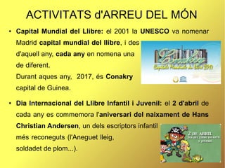 ACTIVITATS d'ARREU DEL MÓN
● Capital Mundial del Llibre: el 2001 la UNESCO va nomenar
Madrid capital mundial del llibre, i des
d'aquell any, cada any en nomena una
de diferent.
Durant aques any, 2017, és Conakry
capital de Guinea.
● Dia Internacional del Llibre Infantil i Juvenil: el 2 d'abril de
cada any es commemora l'aniversari del naixament de Hans
Christian Andersen, un dels escriptors infantil
més reconeguts (l'Aneguet lleig, el
soldadet de plom...).
 