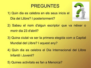 PREGUNTES
1) Quin dia es celebra en els seus inicis el
Dia del Llibre? I posteriorment?
2) Sabeu el nom d'algun escriptor que va néixer o
morir dia 23 d'abril?
3) Quina ciutat va ser la primera elegida com a Capital
Mundial del Llibre? I aquest any?
4) Quin dia es celebra el Dia Internacional del Llibre
Infantil i Juvenil?
5) Quines activitats es fan a Menorca?
 