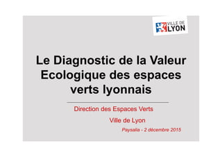 Direction des Espaces Verts
Ville de Lyon
Paysalia - 2 décembre 2015
Le Diagnostic de la Valeur
Ecologique des espaces
verts lyonnais
 