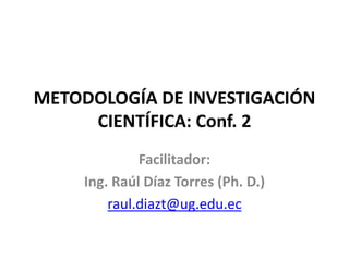 METODOLOGÍA DE INVESTIGACIÓN
CIENTÍFICA: Conf. 2
Facilitador:
Ing. Raúl Díaz Torres (Ph. D.)
raul.diazt@ug.edu.ec
 