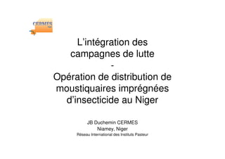 L’intégration des
   campagnes de lutte
             -
Opération de distribution de
moustiquaires imprégnées
  d’insecticide au Niger

           JB Duchemin CERMES
               Niamey, Niger
     Réseau International des Instituts Pasteur
 