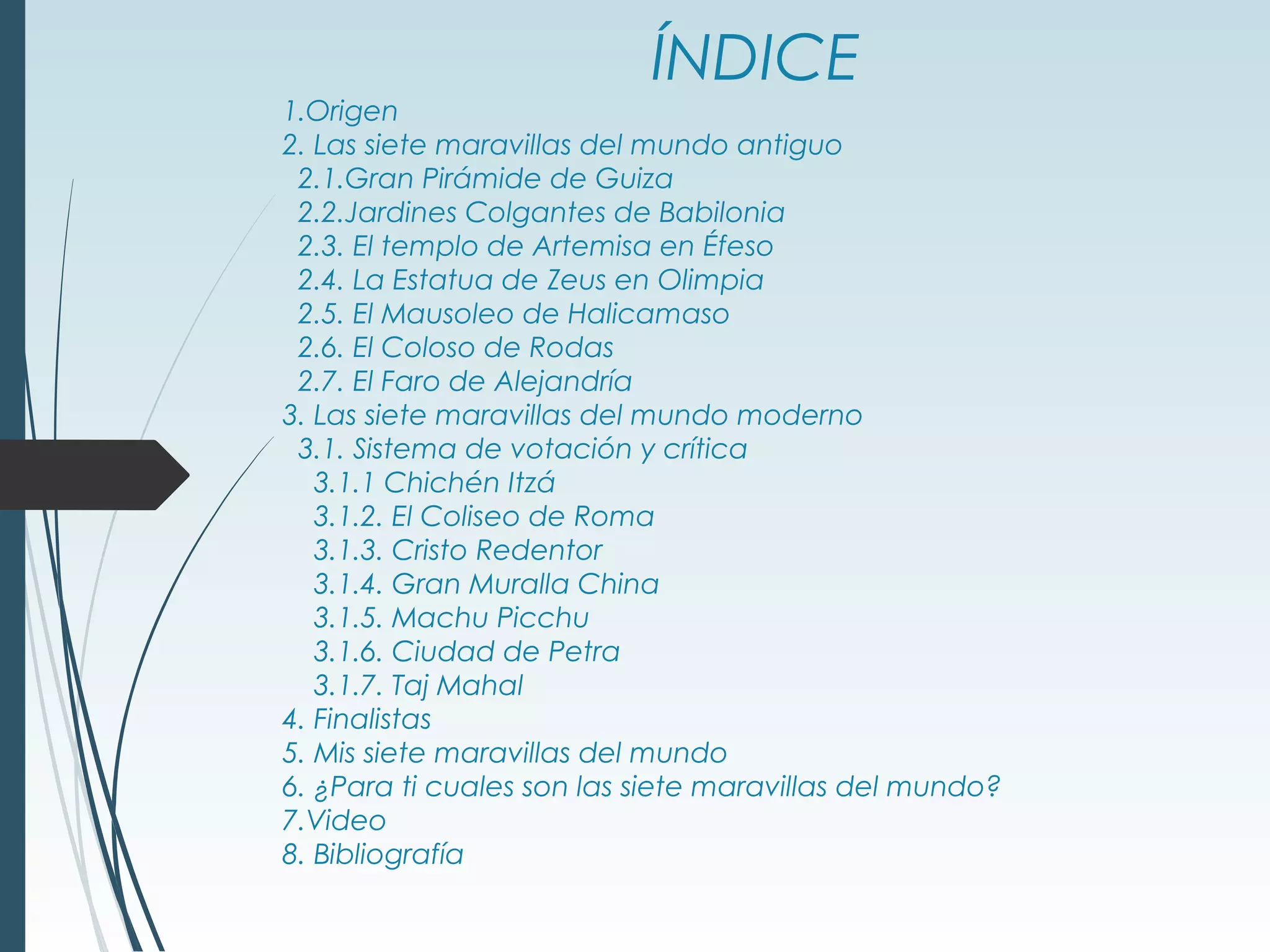 ÍNDICE
1.Origen
2. Las siete maravillas del mundo antiguo
2.1.Gran Pirámide de Guiza
2.2.Jardines Colgantes de Babilonia
2.3. El templo de Artemisa en Éfeso
2.4. La Estatua de Zeus en Olimpia
2.5. El Mausoleo de Halicamaso
2.6. El Coloso de Rodas
2.7. El Faro de Alejandría
3. Las siete maravillas del mundo moderno
3.1. Sistema de votación y crítica
3.1.1 Chichén Itzá
3.1.2. El Coliseo de Roma
3.1.3. Cristo Redentor
3.1.4. Gran Muralla China
3.1.5. Machu Picchu
3.1.6. Ciudad de Petra
3.1.7. Taj Mahal
4. Finalistas
5. Mis siete maravillas del mundo
6. ¿Para ti cuales son las siete maravillas del mundo?
7.Video
8. Bibliografía
 