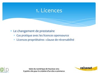 1. Licences


Le changement de prestataire
  Cas pratique avec les licences opensource
  Licences propriétaires : clause de réversabilité




              Salon du numérique de Vaucluse 2013
       8 points clés pour la création d’un site e-commerce
 