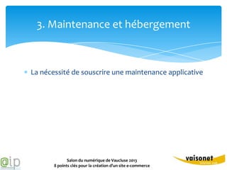 3. Maintenance et hébergement



La nécessité de souscrire une maintenance applicative




              Salon du numérique de Vaucluse 2013
       8 points clés pour la création d’un site e-commerce
 