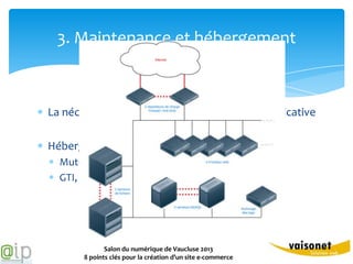 3. Maintenance et hébergement



La nécessité de souscrire une maintenance applicative

Hébergement du site
  Mutualisé / Dédié. Quelles performances ?
  GTI, GTR, pénalités. Quelle disponibilités ?




              Salon du numérique de Vaucluse 2013
       8 points clés pour la création d’un site e-commerce
 