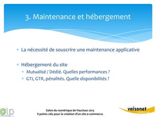 3. Maintenance et hébergement



La nécessité de souscrire une maintenance applicative

Hébergement du site
  Mutualisé / Dédié. Quelles performances ?
  GTI, GTR, pénalités. Quelle disponibilités ?




              Salon du numérique de Vaucluse 2013
       8 points clés pour la création d’un site e-commerce
 