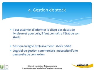 4. Gestion de stock



Il est essentiel d’informer le client des délais de
livraison et pour cela, il faut connaître l’état de son
stock.

Gestion en ligne exclusivement : stock dédié
Logiciel de gestion commerciale : nécessité d’une
passerelle de connexion


              Salon du numérique de Vaucluse 2013
       8 points clés pour la création d’un site e-commerce
 
