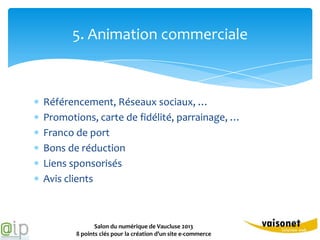 5. Animation commerciale



Référencement, Réseaux sociaux, …
Promotions, carte de fidélité, parrainage, …
Franco de port
Bons de réduction
Liens sponsorisés
Avis clients



              Salon du numérique de Vaucluse 2013
       8 points clés pour la création d’un site e-commerce
 