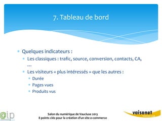 7. Tableau de bord



Quelques indicateurs :
  Les classiques : trafic, source, conversion, contacts, CA,
  …
  Les visiteurs « plus intéressés » que les autres :
    Durée
    Pages vues
    Produits vus



              Salon du numérique de Vaucluse 2013
       8 points clés pour la création d’un site e-commerce
 