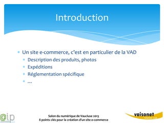 Introduction


Un site e-commerce, c’est en particulier de la VAD
  Description des produits, photos
  Expéditions
  Réglementation spécifique
  …




              Salon du numérique de Vaucluse 2013
       8 points clés pour la création d’un site e-commerce
 