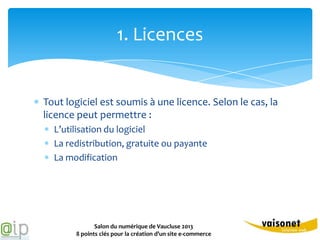 1. Licences


Tout logiciel est soumis à une licence. Selon le cas, la
licence peut permettre :
  L’utilisation du logiciel
  La redistribution, gratuite ou payante
  La modification




              Salon du numérique de Vaucluse 2013
       8 points clés pour la création d’un site e-commerce
 