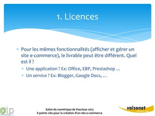 1. Licences


Pour les mêmes fonctionnalités (afficher et gérer un
site e-commerce), le livrable peut être différent. Quel
est il ?
  Une application ? Ex: Office, EBP, Prestashop …
  Un service ? Ex: Blogger, Google Docs, …




              Salon du numérique de Vaucluse 2013
       8 points clés pour la création d’un site e-commerce
 