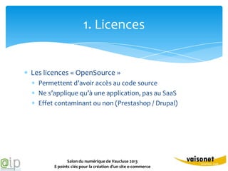 1. Licences


Les licences « OpenSource »
  Permettent d’avoir accès au code source
  Ne s’applique qu’à une application, pas au SaaS
  Effet contaminant ou non (Prestashop / Drupal)




              Salon du numérique de Vaucluse 2013
       8 points clés pour la création d’un site e-commerce
 