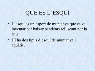 QUE ES L’ESQUÍ L’esquí es un esport de muntanya que es va inventar per baixar pendents relliscant per la neu. Hi ha dos tipus d’esquí de muntanya i aquàtic.  