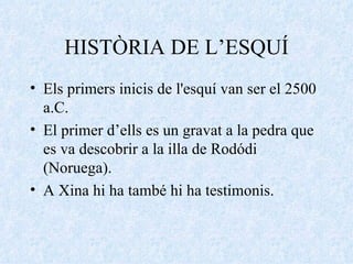 HISTÒRIA DE L’ESQUÍ Els primers inicis de l'esquí van ser el 2500 a.C. El primer d’ells es un gravat a la pedra que es va descobrir a la illa de Rodódi (Noruega). A Xina hi ha també hi ha testimonis. 