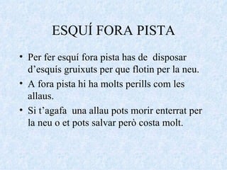 ESQUÍ FORA PISTA Per fer esquí fora pista has de  disposar d’esquís gruixuts per que flotin per la neu. A fora pista hi ha molts perills com les allaus. Si t’agafa  una allau pots morir enterrat per la neu o et pots salvar però costa molt. 