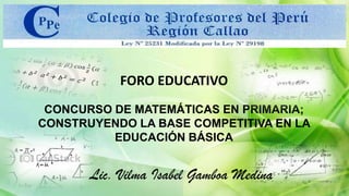 FORO EDUCATIVO
CONCURSO DE MATEMÁTICAS EN PRIMARIA;
CONSTRUYENDO LA BASE COMPETITIVA EN LA
EDUCACIÓN BÁSICA
Lic. Vilma Isabel Gamboa Medina
 
