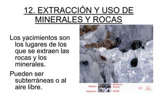 12. EXTRACCIÓN Y USO DE
       MINERALES Y ROCAS

Los yacimientos son
 los lugares de los
 que se extraen las
 rocas y los
 minerales.
Pueden ser
 subterráneas o al
 aire libre.
 