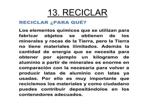 13. RECICLAR
RECICLAR ¿PARA QUÉ?
Los elementos químicos que se utilizan para
fabricar  objetos    se  obtienen    de    los
minerales y rocas de la Tierra, pero la Tierra
no tiene materiales ilimitados. Además la
cantidad de energía que se necesita para
obtener por ejemplo un kilogramo de
aluminio a partir de minerales es enorme en
comparación con la necesaria para volver a
producir latas de aluminio con latas ya
usadas. Por ello es muy importante que
reciclemos los materiales y como ciudadano
puedes contribuir depositándolos en los
contenedores adecuados.
 