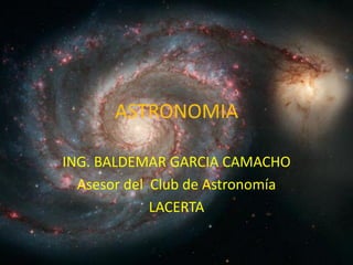 ASTRONOMIA

ING. BALDEMAR GARCIA CAMACHO
  Asesor del Club de Astronomía
             LACERTA
 
