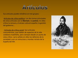 Sus artículos pueden dividirse en tres grupos: Artículos de crítica política : Los dos temas principales de estos artículos son la  libertad  y la  justicia . En ellos critica la censura, el atraso cultural español, la gestión del gobierno… -  Artículos de crítica social : Son artículos costumbristas, que hablan de aspectos de la vida cotidiana madrileña, pero siempre desde un punto de vista crítico. Larra señala en ellos los defectos de la sociedad y son un minucioso y mordaz retrato de la España del XIX.  