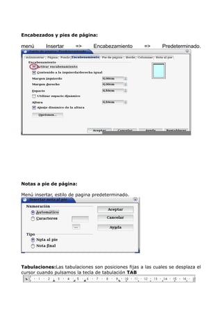 Encabezados y pies de página:

menú

Insertar

=>

Encabezamiento

=>

Predeterminado.

Notas a pie de página:
Menú insertar, estilo de pagina predeterminado.

Tabulaciones:Las tabulaciones son posiciones fijas a las cuales se desplaza el
cursor cuando pulsamos la tecla de tabulación TAB

 