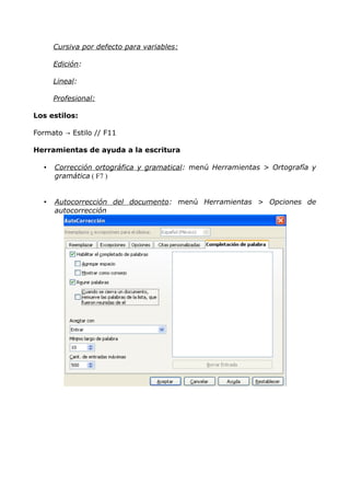 Cursiva por defecto para variables:
Edición:
Lineal:
Profesional:
Los estilos:
Formato → Estilo // F11
Herramientas de ayuda a la escritura
•

Corrección ortográfica y gramatical: menú Herramientas > Ortografía y
gramática ( F7 )

•

Autocorrección del documento: menú Herramientas > Opciones de
autocorrección

 