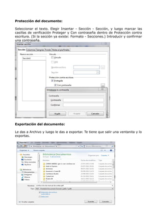 Protección del documento:
Seleccionar el texto. Elegir Insertar - Sección - Sección, y luego marcar las
casillas de verificación Proteger y Con contraseña dentro de Protección contra
escritura. (Si la sección ya existe: Formato - Secciones.) Introducir y confirmar
una contraseña.

Exportación del documento:
Le das a Archivo y luego le das a exportar. Te tiene que salir una ventanita y lo
exportas.

 