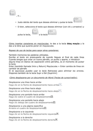 , o...
• Justo detrás del texto que deseas eliminar y pulsa la tecla
• O bien, selecciona el texto que deseas eliminar (con clic y arrastrar) y

pulsa la tecla,

o la tecla

Cómo insertar caracteres en mayúsculas: le das a la tecla bloq mayús y le
das a la letra que quieres poner en mayúsculas.
Repaso de uso de teclas para sacar otros caracteres:
También memoriza las palabras utilizadas.
Escribe el texto sin preocuparte de cuando llegues al final de cada línea
Cuando tengas que crear un nuevo párrafo, un punto y aparte, o introducir
alguna línea en blanco de separación entre párrafos, es el momento de pulsar
la tecla
Enter (también llamada Intro y Return) Mayúsculas + Enter cambia de línea sin
cambiar de párrafo
Si te equivocas puedes usar la tecla Retroceso para eliminar los errores.
Dispones también de la tecla Supr o Del (Suprimir)
Cómo desplazarse por un documento de Word (Teclas de cursor/ratón):
Desplazarse una línea hacia arriba
Haga clic en la flecha de desplazamiento hacia arriba

.

Desplazarse una línea hacia abajo
Haga clic en la flecha de desplazamiento hacia abajo

.

Desplazarse una pantalla hacia arriba
Haga clic sobre el cuadro de desplazamiento

.

Desplazarse una pantalla hacia abajo
Haga clic debajo del cuadro de desplazamiento
Desplazarse a una página específica
Arrastre el cuadro de desplazamiento

.

.

Desplazarse a la izquierda
Haga clic en la flecha de desplazamiento izquierda
Desplazarse a la derecha
Haga clic en la flecha de desplazamiento derecha

.
.

 