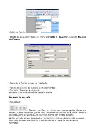 -Estilo de fuente:
-Efecto de la fuente: Desde el menú Formato > Carácter, pestaña Efectos
de Fuente.

-Color de la fuente y color de resaltado:
-Fondo de carácter de la Barra de herramientas
-Formato / Carácter y eligiendo
el nuevo color de fondo en la pestaña Fondo.
Formato de párrafo
-Alineación:

Cuando escribes un texto que ocupa varias líneas en
Writer, puedes observar que el lado izquierdo del mismo está perfectamente
alineado, pero, en cambio, no ocurre lo mismo con el lado derecho.
Writer permite alinear los párrafos mediante los botones Alinear a la izquierda,
Centrado, Alinear a la derecha o Justificado de la barra de herramientas
Formateo

 