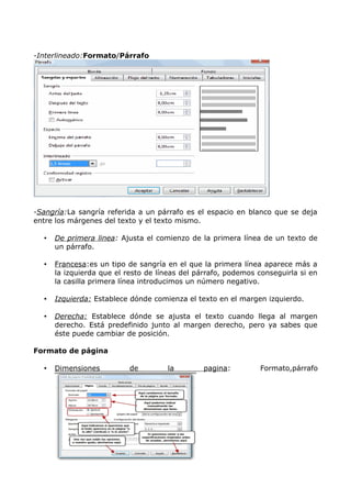 -Interlineado:Formato/Párrafo

-Sangría:La sangría referida a un párrafo es el espacio en blanco que se deja
entre los márgenes del texto y el texto mismo.
•

De primera linea: Ajusta el comienzo de la primera línea de un texto de
un párrafo.

•

Francesa:es un tipo de sangría en el que la primera línea aparece más a
la izquierda que el resto de líneas del párrafo, podemos conseguirla si en
la casilla primera línea introducimos un número negativo.

•

Izquierda: Establece dónde comienza el texto en el margen izquierdo.

•

Derecha: Establece dónde se ajusta el texto cuando llega al margen
derecho. Está predefinido junto al margen derecho, pero ya sabes que
éste puede cambiar de posición.

Formato de página
•

Dimensiones

de

la

pagina:

Formato,párrafo

 